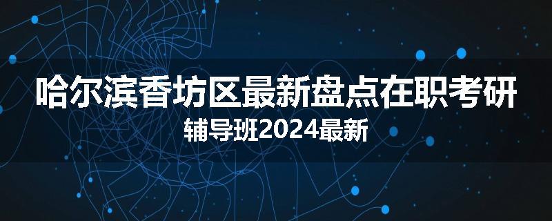 哈尔滨香坊区最新盘点在职考研辅导班2024最新