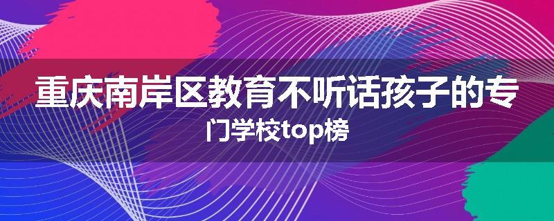 重庆南岸区教育不听话孩子的专门学校top榜