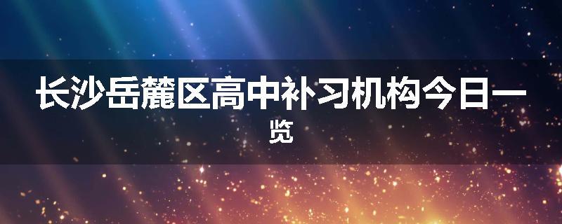 长沙岳麓区高中补习机构今日一览