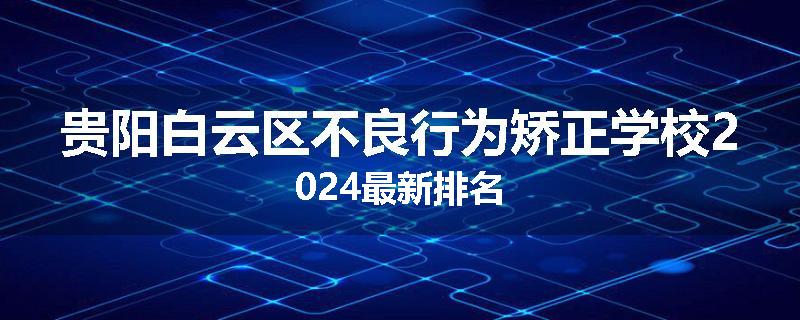 贵阳白云区不良行为矫正学校2024最新排名
