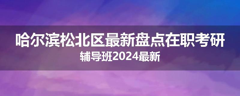 哈尔滨松北区最新盘点在职考研辅导班2024最新