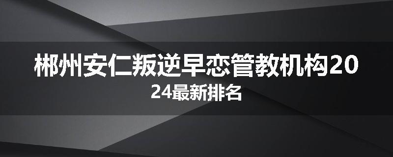 郴州安仁叛逆早恋管教机构2024最新排名