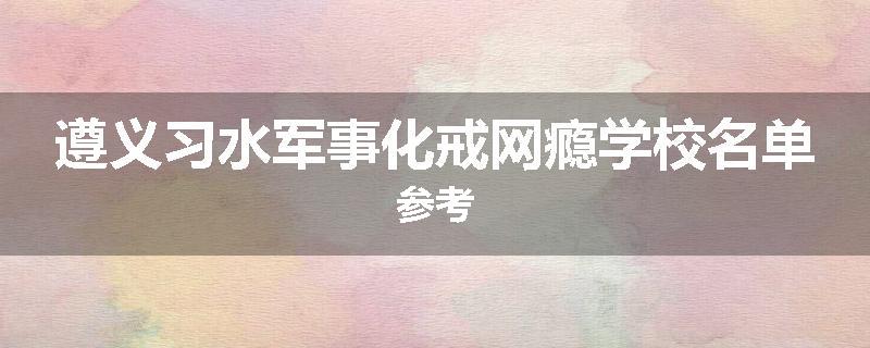 遵义习水军事化戒网瘾学校名单参考