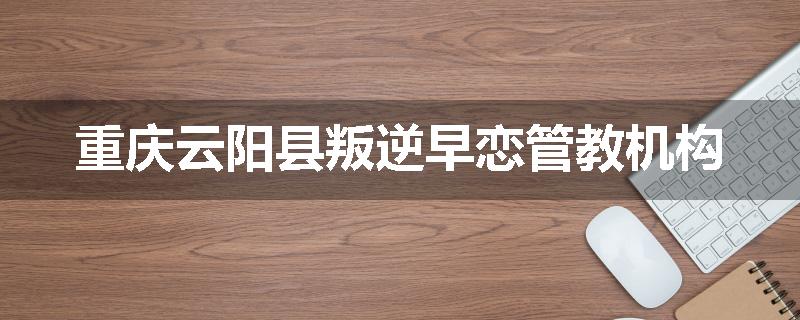 重庆云阳县叛逆早恋管教机构