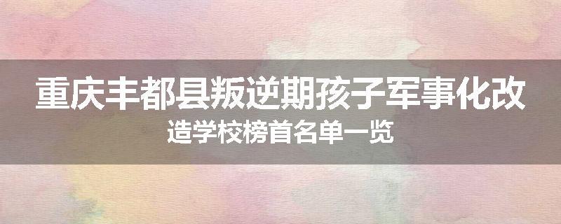 重庆丰都县叛逆期孩子军事化改造学校榜首名单一览