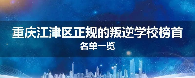 重庆江津区正规的叛逆学校榜首名单一览