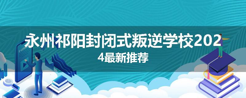 永州祁阳封闭式叛逆学校2024最新推荐