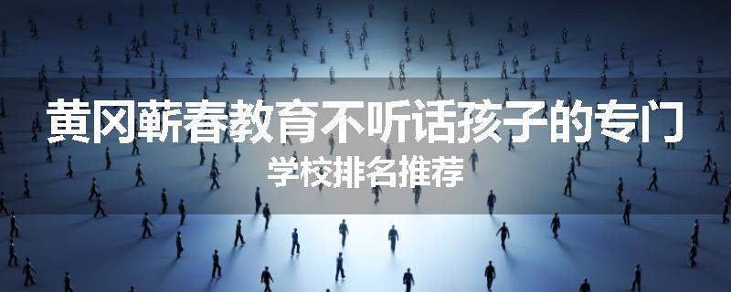 黄冈蕲春教育不听话孩子的专门学校排名推荐