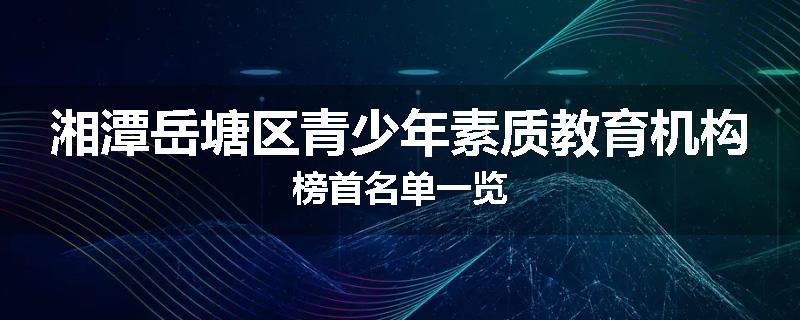 湘潭岳塘区青少年素质教育机构榜首名单一览