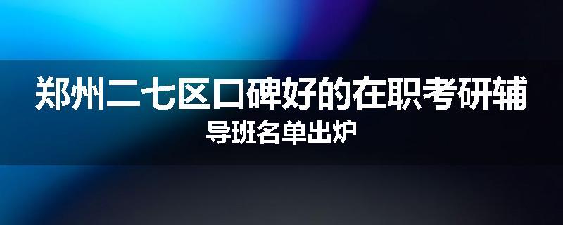 郑州二七区口碑好的在职考研辅导班名单出炉