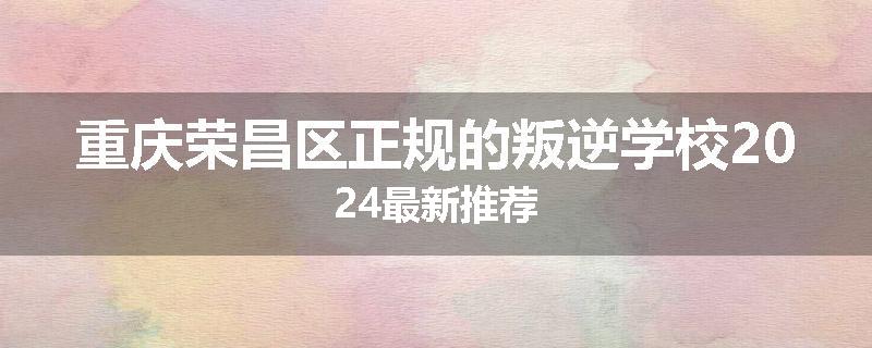重庆荣昌区正规的叛逆学校2024最新推荐