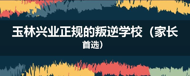 玉林兴业正规的叛逆学校（家长首选）
