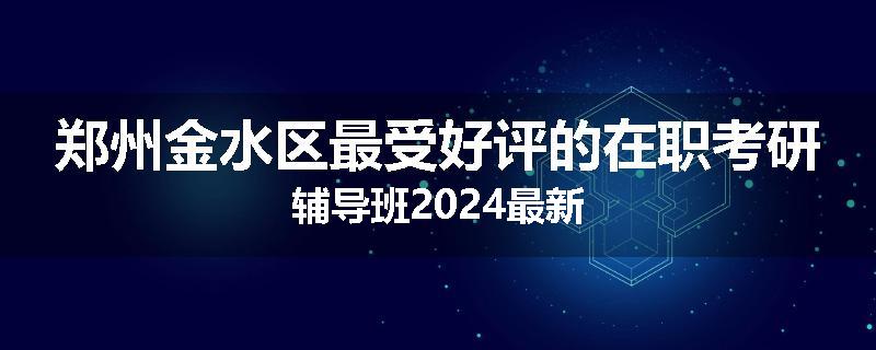 郑州金水区最受好评的在职考研辅导班2024最新