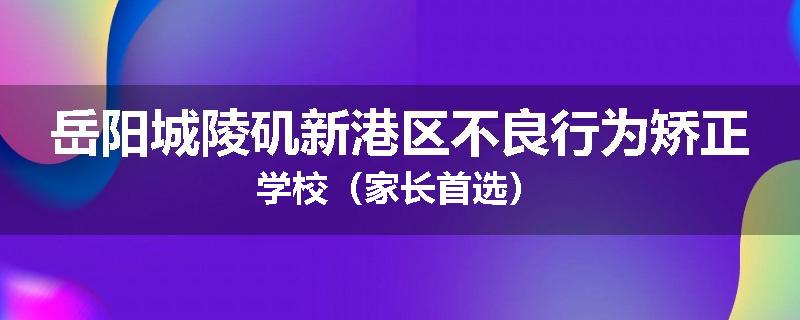岳阳城陵矶新港区不良行为矫正学校（家长首选）