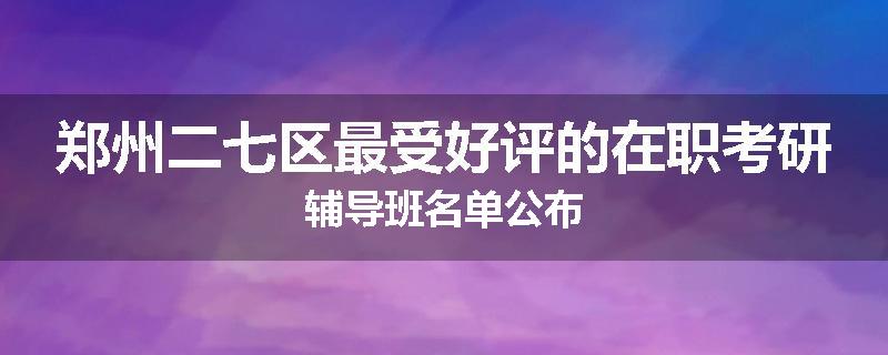 郑州二七区最受好评的在职考研辅导班名单公布