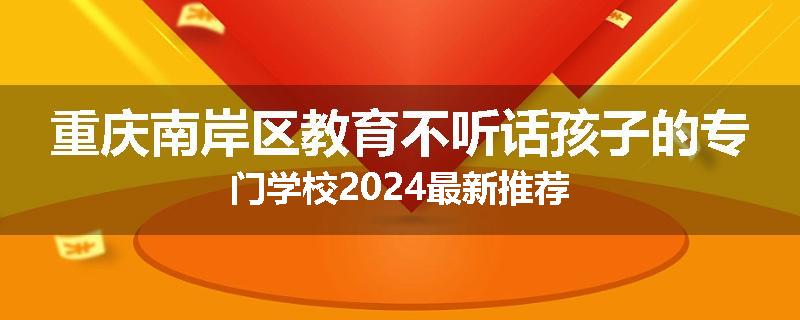 重庆南岸区教育不听话孩子的专门学校2024最新推荐