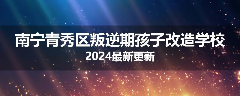 南宁青秀区叛逆期孩子改造学校2024最新更新