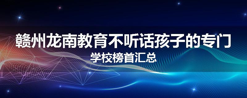 赣州龙南教育不听话孩子的专门学校榜首汇总