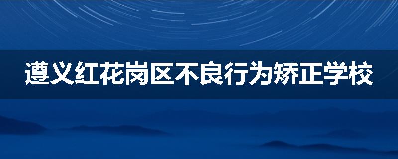 遵义红花岗区不良行为矫正学校