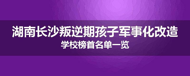 湖南长沙叛逆期孩子军事化改造学校榜首名单一览