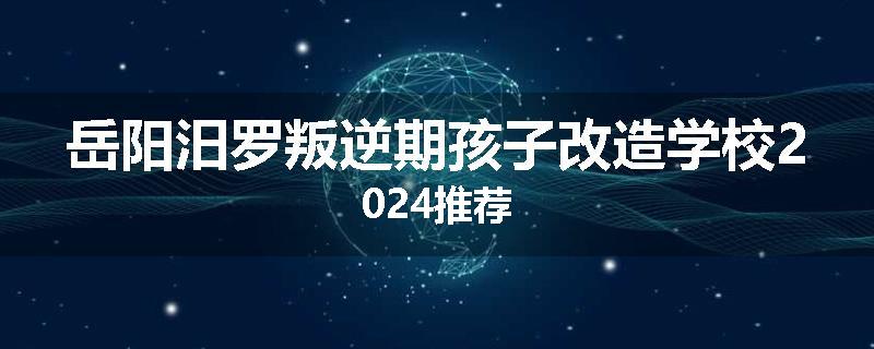 岳阳汨罗叛逆期孩子改造学校2024推荐