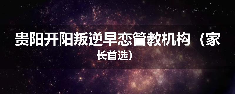 贵阳开阳叛逆早恋管教机构（家长首选）