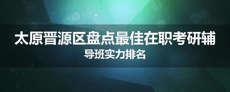 太原晋源区盘点最佳在职考研辅导班实力排名