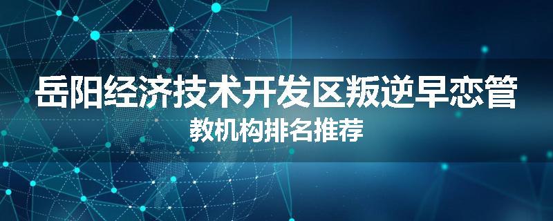 岳阳经济技术开发区叛逆早恋管教机构排名推荐