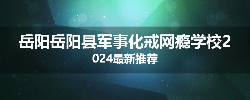 岳阳岳阳县军事化戒网瘾学校2024最新推荐