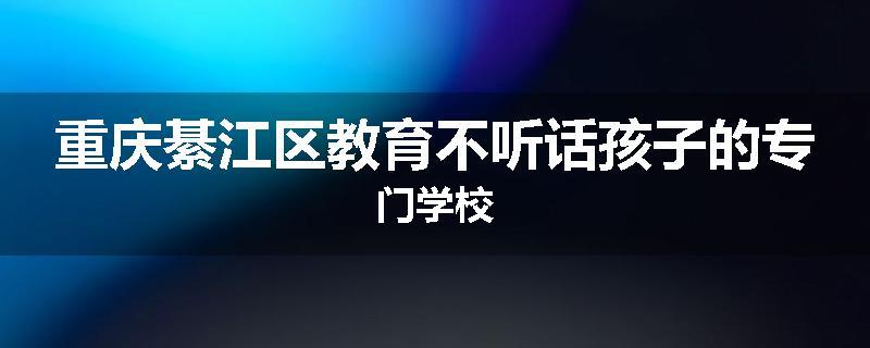 重庆綦江区教育不听话孩子的专门学校