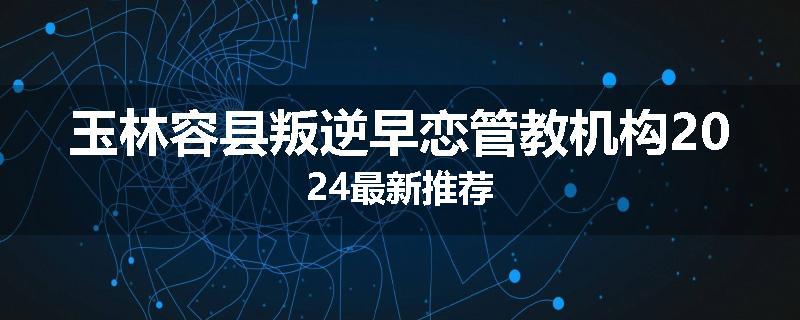 玉林容县叛逆早恋管教机构2024最新推荐