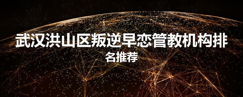 武汉洪山区叛逆早恋管教机构排名推荐