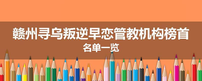 赣州寻乌叛逆早恋管教机构榜首名单一览