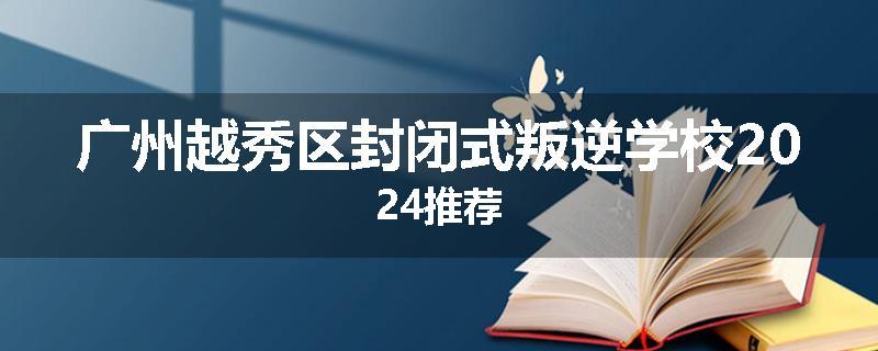 广州越秀区封闭式叛逆学校2024推荐