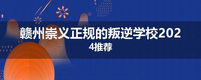 赣州崇义正规的叛逆学校2024推荐