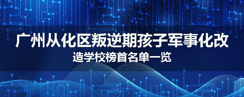 广州从化区叛逆期孩子军事化改造学校榜首名单一览