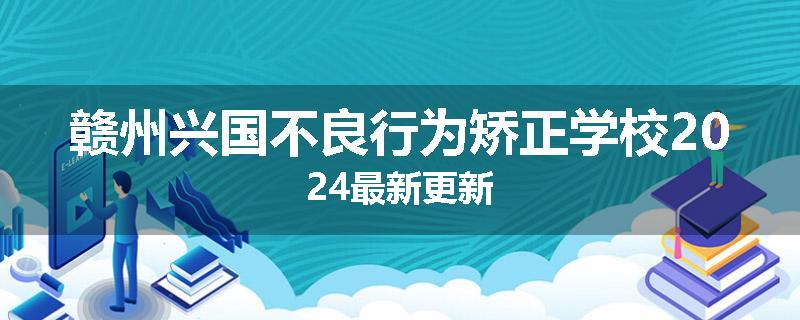 赣州兴国不良行为矫正学校2024最新更新