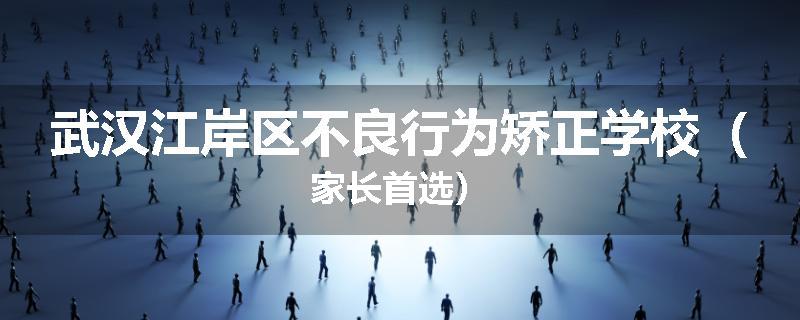 武汉江岸区不良行为矫正学校（家长首选）