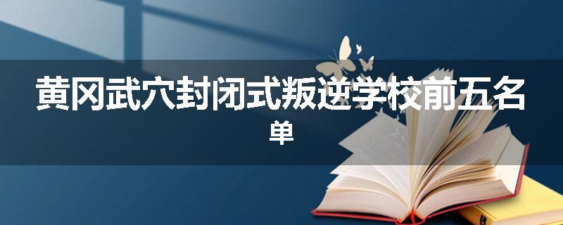 黄冈武穴封闭式叛逆学校前五名单