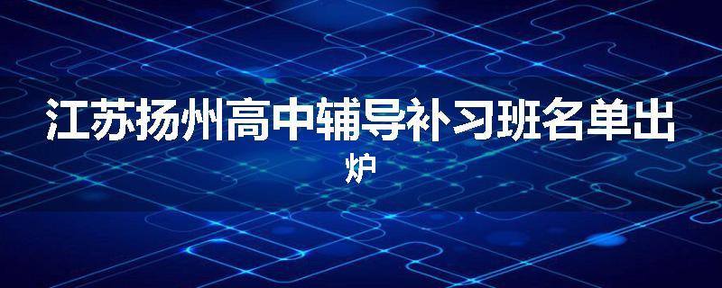 江苏扬州高中辅导补习班名单出炉