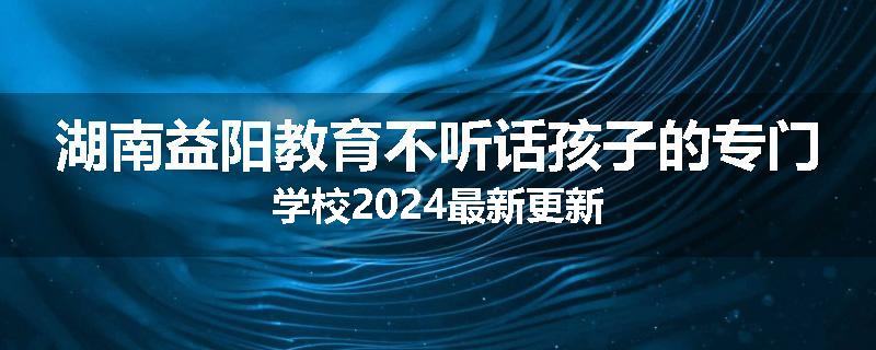 湖南益阳教育不听话孩子的专门学校2024最新更新