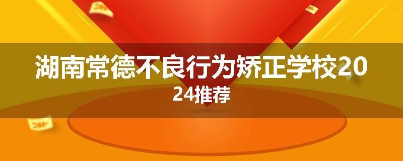 湖南常德不良行为矫正学校2024推荐