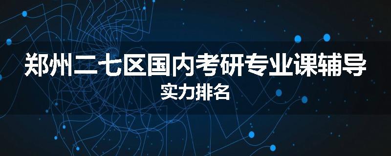 郑州二七区国内考研专业课辅导实力排名