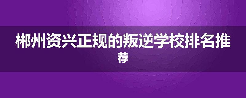 郴州资兴正规的叛逆学校排名推荐