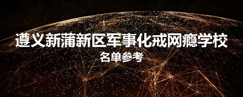 遵义新蒲新区军事化戒网瘾学校名单参考