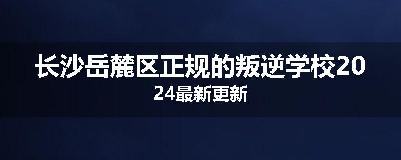 长沙岳麓区正规的叛逆学校2024最新更新