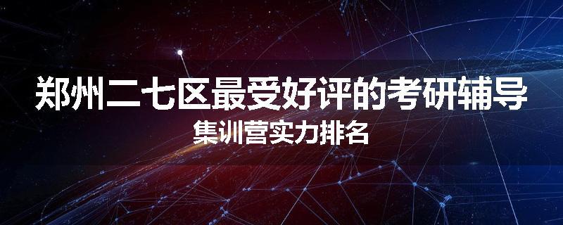 郑州二七区最受好评的考研辅导集训营实力排名
