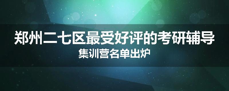 郑州二七区最受好评的考研辅导集训营名单出炉
