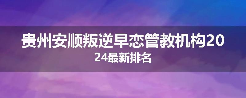 贵州安顺叛逆早恋管教机构2024最新排名