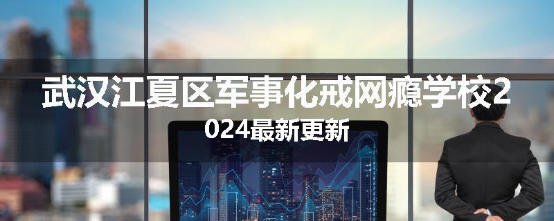 武汉江夏区军事化戒网瘾学校2024最新更新